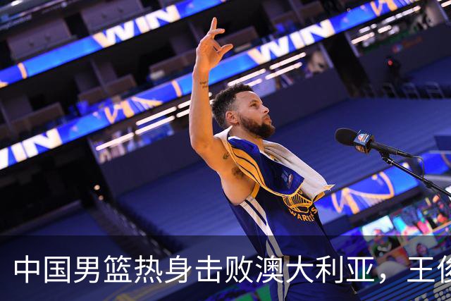 中国男篮热身击败澳大利亚，王俊杰、崔永熙打出亮眼表现